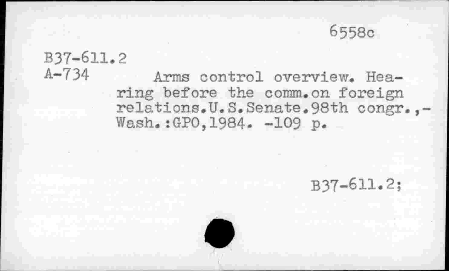 ﻿6558c
B37-611.2
A-734 Arms control overview. Hearing before the comm.on foreign relations.U.S,Senate.98th congr.,-Wash.:GPO,1984. -109 p.
B37-611.2;